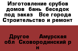 Изготовление срубов домов, бань, беседок под заказ - Все города Строительство и ремонт » Другое   . Амурская обл.,Сковородинский р-н